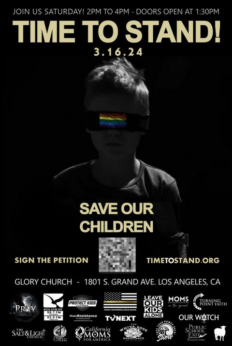 A poster saying "time to stand! save our children" depicting a child with a rainbow flag blindfold or gag. the event is at glory church 1801 grand ave. in Los Angeles and is littered with logos on the bottom from the following sponsors: pray, nueva vision 360, protect kids california, make california gold again, leave our kids again, moms on the ground, turning point faith, our watch, tv next, the salt and light council, cross, california moms for america, the white rose resistance, take our power back show, public school exit and some kind of silhouette of a sheep with no identifying organization attached