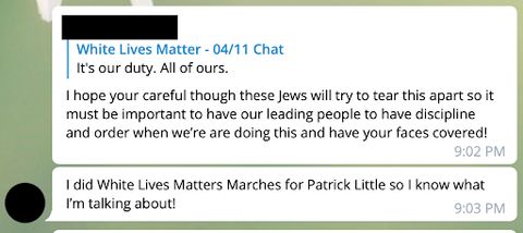 A Telegram post edited to remove identifiable information, posted by a known alias of Bradley: 'I hope your[sic] careful though these Jews will try to tear this apart so it must be important to have our leading people to have discipline and order when we’re[sic] are doing this and have your faces covered! I did White Lives Matter Marches for Patrick Little so I know what I’m talking about!'