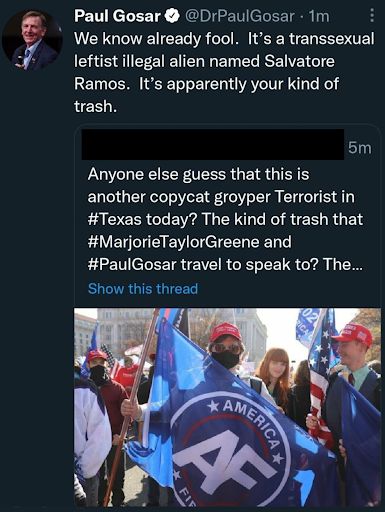 Someone whose name we redacted asking 'Anyone else guess that this is another copycat groyper terrorist in Texas today? The kind of trash that Marjorie Taylor Greene and Paul Gosar travel to speak to? The…' It cuts off with a message to 'show this thread' Photo below shows a person in a red MAGA hat holding up a groyper America First flag. Within 4 minutes, Paul Gosar’s at Dr Paul Gosar account tweets 'We already know fool. It’s a transsexual leftist illegal named Salvatore Ramos. It’s apparently your kind of trash.'