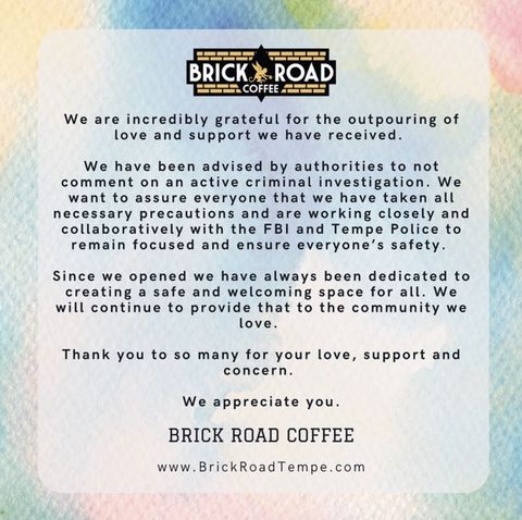 statement from Brick Road Coffee overlaid on a rainbow watercolor image, text reads We are incredibly grateful for the outpouring of love and support we have received. We have been advised by authorities to not comment on an active criminal investigation. We want to assure everyone that we have taken all necessary precautions and are working closely and collaboratively with the FBI and Tempe Police to remain focused and ensure everyone's safety. Since we opened we have always been dedicated to creating a safe and welcoming space for all. We will continue to provide that to the community we love. Thank you to so many for your love, support and concern. We appreciate you. BRICK ROAD COFFEE www.BrickRoadTempe.com”