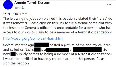 Screencap of another of Kessem's comments on the petition. It reads: Update. the left wing nutjobs complained this petition violated their 'rules' do it was removed. Please click on this link to file a formal complained with the inspector general's office. It is unacceptable for a person who has access to our kids to claim to be a member of a terrorist organization. Several months ago [name redacted] posted a picture of me and my children and called us nazis. [Redacted] is a teacher at [redacted] so now [redacted] publicly admits to being a member of a terrorist organization? I would be terrified to have my children around this person. Please sign the petition.
