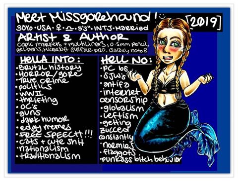 A hand-drawn image sits inside a blue frame. On the right is an anime-style self-portrait of the artist depicted as a mermaid. She has long brown hair fixed into two French braids, a shiny blue fin and a long, deep vertical scar is seen extending from her navel to her black seashell bralette.  Across the top, written in white handwriting are the words: “Meet MissGorehound! (Smiley face) 2019.”  On the left, the text reads: “30 years old. USA. The sign for “female” and “Libra”. 5 feet, 3 inches. INTJ. Married. Artist and Author.”  Directly underneath are two side-by-side lists depicting her “likes” and “dislikes”.  The left list reads: “Hella into: Brutal history, horror/gore, true crime, politics, World War Two, thrifting, original content, guns, dark humor, edgy memes, free speech (followed by three exclamation marks), cats and cute shit, nationalism and traditionalism.”  The right side reads: “Hell no: PC BS, SJW’s, antifa, internet censorship, globalism, leftism, getting zucced constantly, normies, flaggots, punk-ass bitch behavior.”
