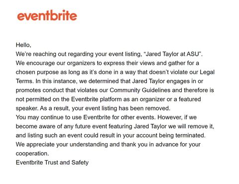 screenshot of the eventbrite notice of removal to ASU-CRU. Text reads: Hello, We're reaching out regarding your event listing, 'Jared Taylor at ASU'. We encourage our organizers to express their views and gather for a chosen purpose as long as it's done in a way that doesn't violate our Legal Terms. In this instance, we determined that Jared Taylor engages in or promotes conduct that violates our Community Guidelines and therefore is not permitted on the Eventbrite platform as an organizer or a featured speaker. As a result, your event listing has been removed. You may continue to use Eventbrite for other events. However, if we become aware of any future event featuring Jared Taylor we will remove it, and listing such an event could result in your account being terminated. We appreciate your understanding and thank you in advance for your Cooperation. Eventbrite Trust and Safety