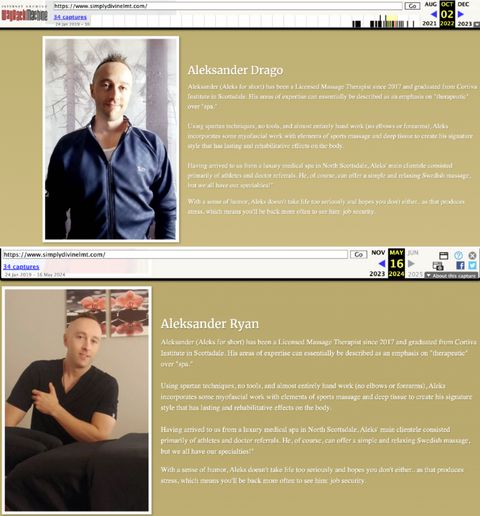 Two captures from the Wayback Machine on Simply Divine Massage’s website. One is dated Oct. 2, 2022 and has David Drake/ Ryan Drago listed as “Aleksander Drake.” The other is dated May 16, 2024 and has him listed as “Aleksander Ryan.” Both has the following bio written for him: “Aleksander (Aleks for short) has been a Licensed Massage Therapist since 2017 and graduated from Cortiva Institute in Scottsdale. His areas of expertise can essentially be described as an emphasis on "therapeutic" over "spa." Using spartan techniques, no tools, and almost entirely hand work (no elbows or forearms), Aleks incorporates some myofascial work with elements of sports massage and deep tissue to create his signature style that has lasting and rehabilitative effects on the body. Having arrived to us from a luxury medical spa in North Scottsdale, Aleks' main clientele consisted primarily of athletes and doctor referrals. He, of course, can offer a simple and relaxing Swedish massage, but we all have our specialties!" With a sense of humor, Aleks doesn't take life too seriously and hopes you don't either.. as that produces stress, which means you'll be back more often to see him: job security.”