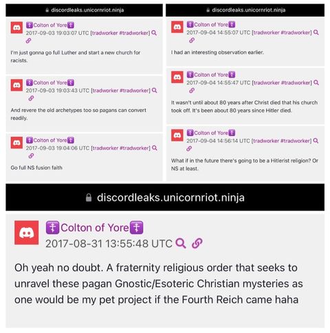 Screenshots of Discord posts written by “Colton of Yore”. The texts reads: (1) “I'm just gonna go full Luther and start a new church for “racists.” (2) “And revere the old archetypes too so pagans can convert readily.” (3) “Go full NS fusion faith”. (4) “I had an interesting observation earlier.” (5) “It wasn't until about 80 years after Christ died that his church took off. It's been about 80 years since Hitler died.” (6) “What if in the future there's going to be a Hitlerist religion? Or NS at least.” (7) “Oh yeah no doubt. A fraternity religious order that seeks to unravel these pagan Gnostic/Esoteric Christian mysteries as one would be my pet project if the Fourth Reich came haha”