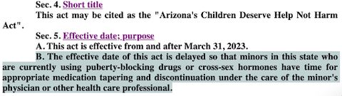 Bill text reads Sec. 4. Short title: This act may be cited as the 'Arizona's Children Deserve Help Not Harm Act'. Sec. 5. Effective date; purpose A. This act is effective from and after March 31, 2023. B. The effective date of this act is delayed so that minors in this state who are currently using puberty-blocking drugs or cross-sex hormones have time for appropriate medication tapering and discontinuation under the care of the minor's physician or other health care professional.