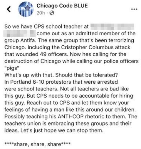 Screencap of petition which reads 'So we have CPS school teacher at [school name withheld for safety] come out as an admitted member of the group Antifa. The same group that's been terrorizing Chicago. Including the Christopher Columbus attack that wounded 49 officers. Now hes calling for the destruction of Chicago while calling our officers pigs. What's up with that. Should that be tolerated? In Portland six to ten protesters that were arrested were school teachers. not all teachers are bad like this guy but CPS needs to be held accountable for hiring this guy. Reach out to CPS and let them know your feelings of having a man like this around our children. Possibly teaching his anti-cop rhetoric to them. The teachers union is embracing these groups and their ideas. Let's just hope we can stop them. share share share'