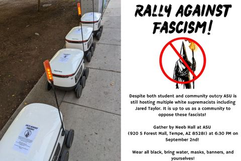 photo on left side shows campus robots with fliers for the protest against Jared Taylor placed on them. The photo on the right shows a full flier text reading: “Rally against fascism!” [photo of klansman holding torch with a red X over him], text continues: Dispute both student and community outcry ASY is still hosting multiple white supremacist including Jared Taylor. It is up to us a community to oppose these fascists! Gather by Neeb Hall at ASU (920 S Forest Mall, Tempe AZ 85281 at 6:30 PM on September 2nd! Wear all black, bring water, masks, banners, and yourselves.”