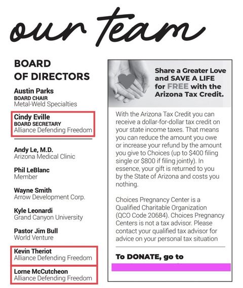 screenshot from the Choices team manual. “Our Team” reads in cursive at the top. Board of directors are listed as Austin Parks, board chair, from Metal-Weld Specialties. Next is Cindy Eville, Board Secretary, from Alliance Defending Freedom. Next is Andy Le, M.D, with the Arizona Medical Clinic. Next is Phil LeBlanc, only listed as a “member,” then Wanye Smith from Arrow Development Corp. Kyle Leonari from Grand Canyon University and Pastor Jim Bill with World Venture. The final two names, Kevin Theriot and Lorne McCutcheon both represent Alliance Defending Freedom. Text to the side reads “With the Arizona Tax Credit you can receive a dollar-for-dollar tax credit on your state income taxes. That means you can reduce the amount you owe or increase your refund by the amount you give to Choices (up to $400 filing single or $800 if filing jointly). In essence, your gift is returned to you by the State of Arizona and costs you nothing. Choices Pregnancy Center Is a Qualified Charitable Organization (QCO Code 20684). Choices Pregnancy Centers is not a tax advisor. Please contact your qualified tax advisor for advice on your personal tax situation. To donate go to: (blocked by me)