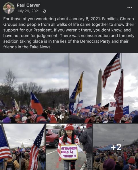 screenshot from Paul Carver’s Facebook page, posted on July 29, 2021. Text reads: For those of you wondering about January 6, 2021. Families, Church Groups and people from all walks of life came together to show their support for our President. If you weren't there, you don't know, and have no room for judgement. There was no insurrection and the only sedition taking place is in the lies of the Democrat Party and their friends in the Fake News.” He includes 6 photos from J6, mostly of crowds of American and Trump flags. You can see the Capitol and the Washington Monument behind the crowds. One photo shows a woman wrapped in a flag holding a sign reading “Vietnamese girls 4 Trump!!”