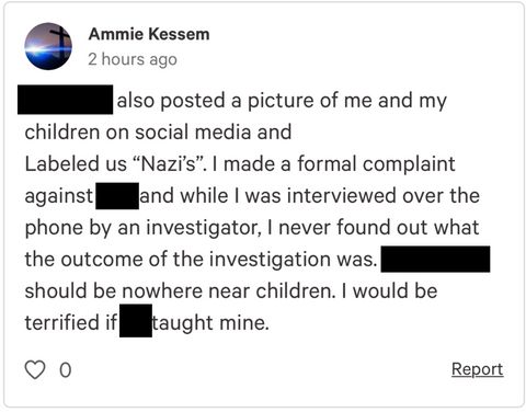 Screencap of Kessem's comment on the petition. It reads: [Name redacted] also posted a picture of me and my children on social media and labeled us nazis. I made a formal complaint against [redacted] and while I was interviewed over the phone but an investigator, I never found out what the outcome of the investigation was. [Redacted] should be nowhere near children. I would be terrified if [redacted] taight mine.