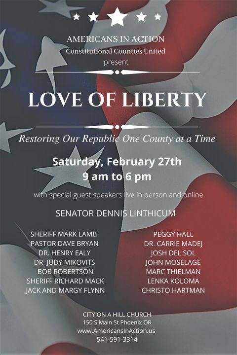A star-spangled flyer for an event called "Americans in action and constitutional counties united present Love of Liberty, restoring our republic one county at a time." Saturday, February 27th 9am to 6pm with special guest speakers live in person and online: Senator Dennis Linthicum, Sheriff Mark Lamb, Pastor Dave Bryan, Dr. Henry Ealy, Dr. Judy Mikovits, Bob Robertson, Sheriff Richard Mack, Jack and Margy Flynn, Peggy Hall, Dr Carrie Madej, Josh Del Sol, John Moselage, Marc Thielman, Lenka Koloma, Christo Hartmen. At City on a Hill Church, 150 S. Main St. Phoenix, OR. 