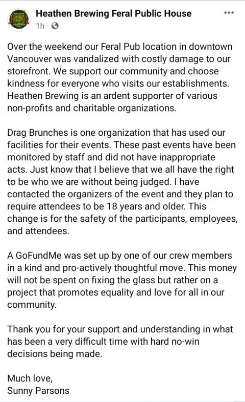 Facebook post from heathen brewing that says "Over the weekend our Feral Pub location in downtown Vancouver was vandalized with costly damage to our storefront. We support our community and choose kindness for everyone who visits our establishments. Heathen Brewing is an ardent supporter of various non-profits and charitable organizations.  
Drag Brunches is one organization that has used our facilities for their events. These past events have been monitored by staff and did not have inappropriate acts. Just know that I believe that we all have the right to be who we are without being judged. I have contacted the organizers of the event and they plan to require attendees to be 18 years and older. This change is for the safety of the participants, employees, and attendees. A GoFundMe was set up by one of our crew members in a kind and pro-actively thoughtful move. This money will not be spent on fixing the glass but rather on a project that promotes equality and love for all in our community. Thank you for your support and understanding in what has been a very difficult time with hard no-win decisions being made.
Much love,
Sunny Parsons"