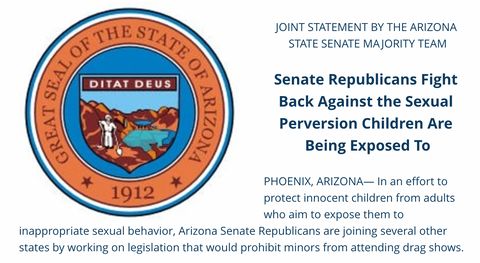 screenshot of joint statement with the seal of Arizona placed to the left and the text reading: “JOINT STATEMENT BY THE ARIZONA STATE SENATE MAJORITY TEAM Senate Republicans Fight Back Against the Sexual Perversion Children Are Being Exposed To PHOENIX. ARIZONA- In an effort to protect innocent children from adults who aim to expose them to inappropriate sexual behavior, Arizona Senate Republicans are joining several other states by working on legislation that would prohibit minors from attending drag shows.”